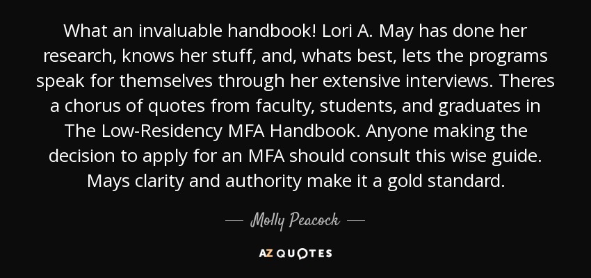 What an invaluable handbook! Lori A. May has done her research, knows her stuff, and, whats best, lets the programs speak for themselves through her extensive interviews. Theres a chorus of quotes from faculty, students, and graduates in The Low-Residency MFA Handbook. Anyone making the decision to apply for an MFA should consult this wise guide. Mays clarity and authority make it a gold standard. - Molly Peacock