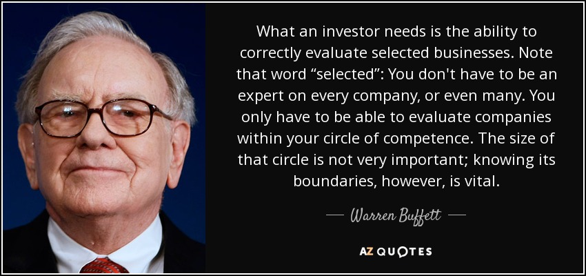 What an investor needs is the ability to correctly evaluate selected businesses. Note that word “selected”: You don't have to be an expert on every company, or even many. You only have to be able to evaluate companies within your circle of competence. The size of that circle is not very important; knowing its boundaries, however, is vital. - Warren Buffett