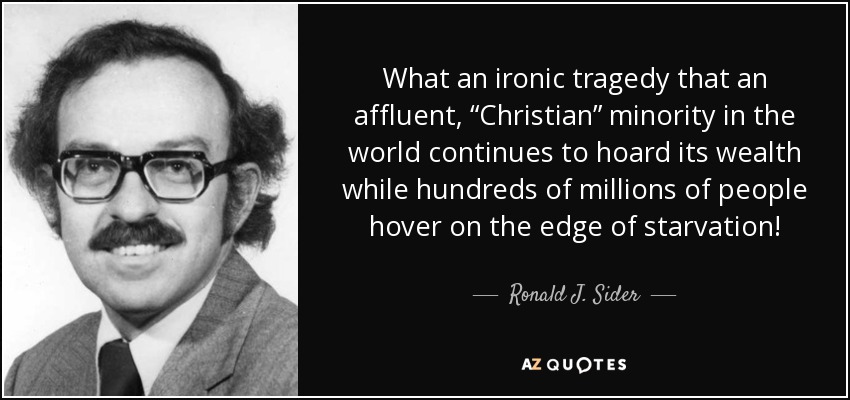 What an ironic tragedy that an affluent, “Christian” minority in the world continues to hoard its wealth while hundreds of millions of people hover on the edge of starvation! - Ronald J. Sider