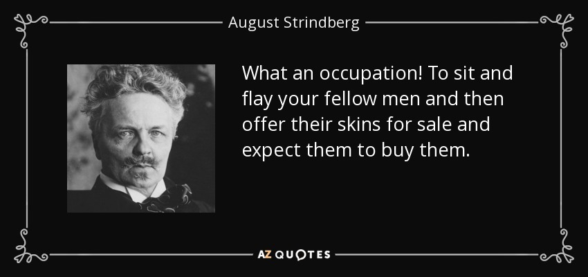 What an occupation! To sit and flay your fellow men and then offer their skins for sale and expect them to buy them. - August Strindberg