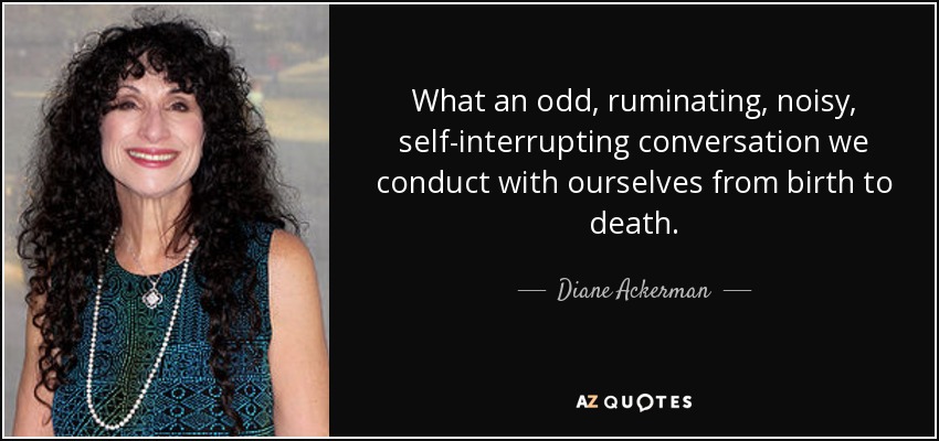 What an odd, ruminating, noisy, self-interrupting conversation we conduct with ourselves from birth to death. - Diane Ackerman