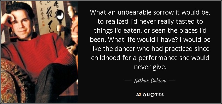 What an unbearable sorrow it would be, to realized I'd never really tasted to things I'd eaten, or seen the places I'd been. What life would I have? I would be like the dancer who had practiced since childhood for a performance she would never give. - Arthur Golden