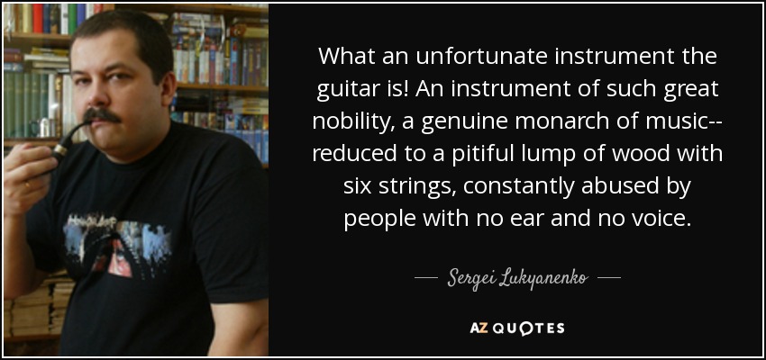 What an unfortunate instrument the guitar is! An instrument of such great nobility, a genuine monarch of music-- reduced to a pitiful lump of wood with six strings, constantly abused by people with no ear and no voice. - Sergei Lukyanenko