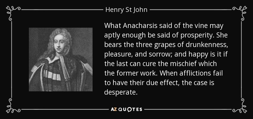 What Anacharsis said of the vine may aptly enough be said of prosperity. She bears the three grapes of drunkenness, pleasure, and sorrow; and happy is it if the last can cure the mischief which the former work. When afflictions fail to have their due effect, the case is desperate. - Henry St John, 1st Viscount Bolingbroke