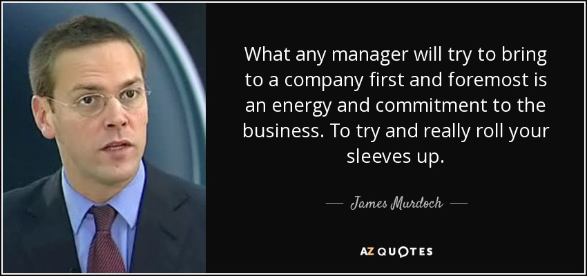 What any manager will try to bring to a company first and foremost is an energy and commitment to the business. To try and really roll your sleeves up. - James Murdoch