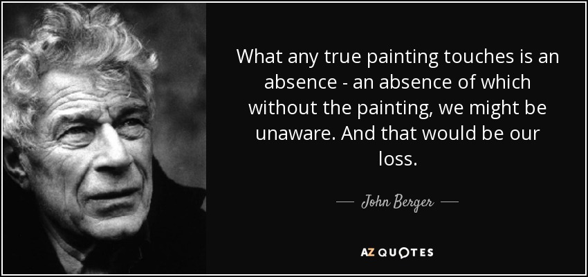 What any true painting touches is an absence - an absence of which without the painting, we might be unaware. And that would be our loss. - John Berger