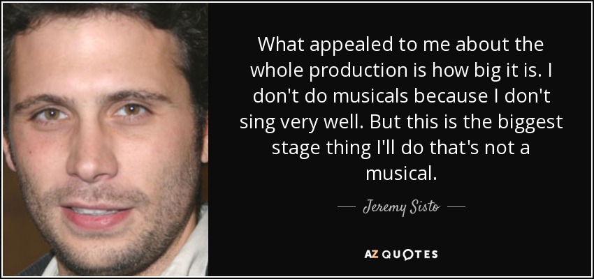 What appealed to me about the whole production is how big it is. I don't do musicals because I don't sing very well. But this is the biggest stage thing I'll do that's not a musical. - Jeremy Sisto