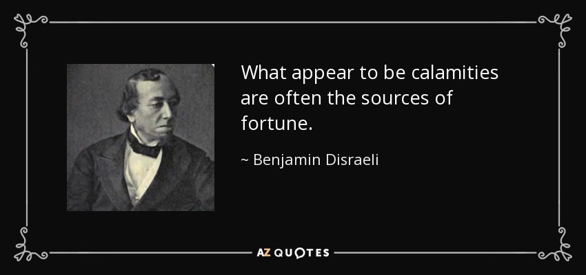 What appear to be calamities are often the sources of fortune. - Benjamin Disraeli