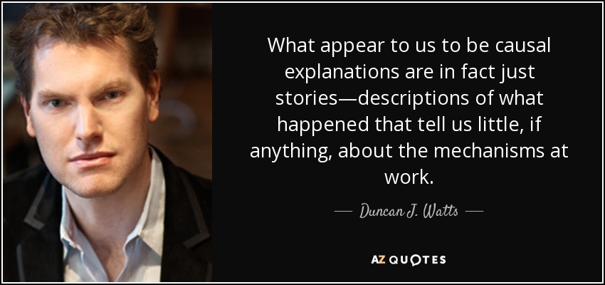 What appear to us to be causal explanations are in fact just stories—descriptions of what happened that tell us little, if anything, about the mechanisms at work. - Duncan J. Watts
