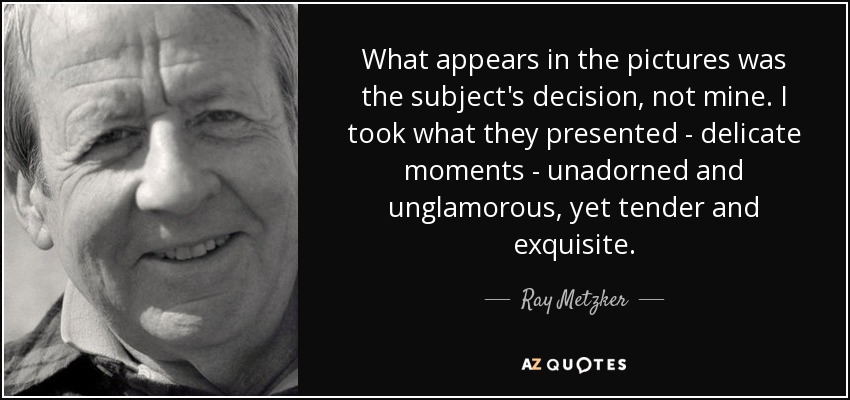 What appears in the pictures was the subject's decision, not mine. I took what they presented - delicate moments - unadorned and unglamorous, yet tender and exquisite. - Ray Metzker