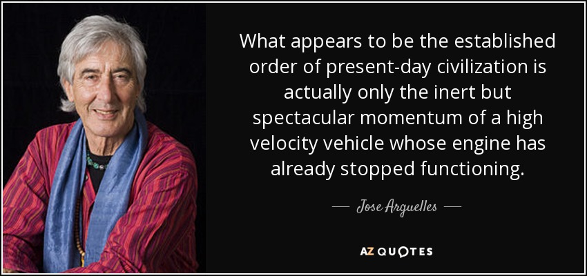 What appears to be the established order of present-day civilization is actually only the inert but spectacular momentum of a high velocity vehicle whose engine has already stopped functioning. - Jose Arguelles