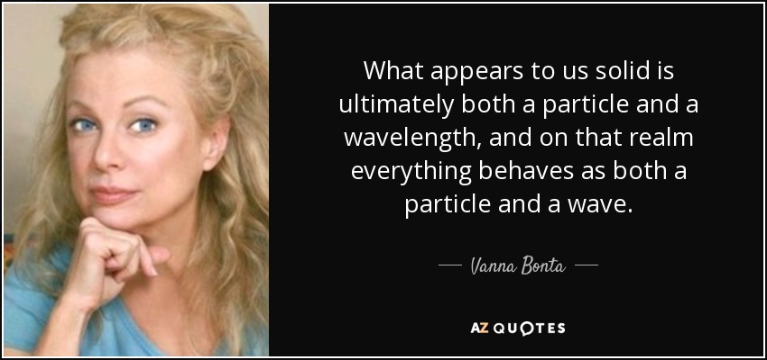 What appears to us solid is ultimately both a particle and a wavelength, and on that realm everything behaves as both a particle and a wave. - Vanna Bonta