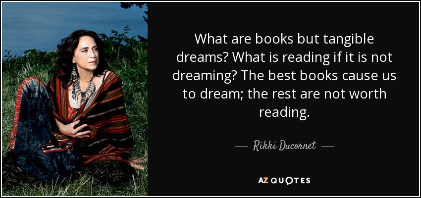 What are books but tangible dreams? What is reading if it is not dreaming? The best books cause us to dream; the rest are not worth reading. - Rikki Ducornet