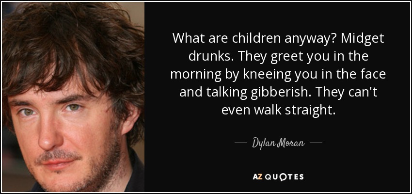 What are children anyway? Midget drunks. They greet you in the morning by kneeing you in the face and talking gibberish. They can't even walk straight. - Dylan Moran