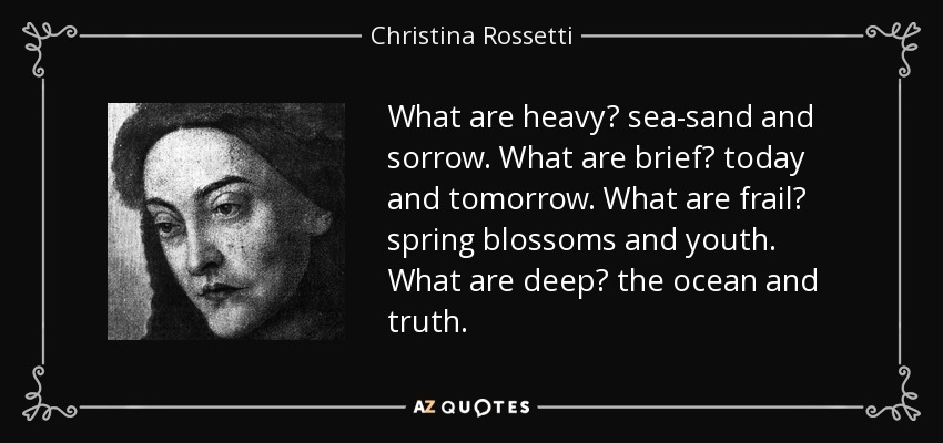 What are heavy? sea-sand and sorrow. What are brief? today and tomorrow. What are frail? spring blossoms and youth. What are deep? the ocean and truth. - Christina Rossetti