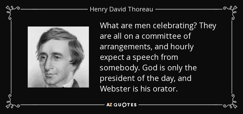 What are men celebrating? They are all on a committee of arrangements, and hourly expect a speech from somebody. God is only the president of the day, and Webster is his orator. - Henry David Thoreau