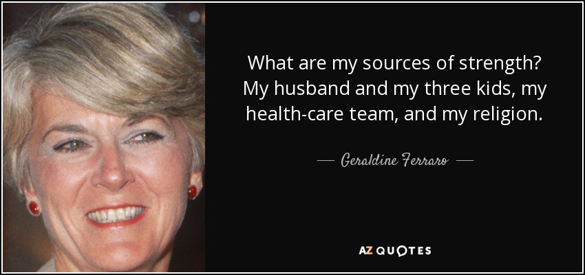 What are my sources of strength? My husband and my three kids, my health-care team, and my religion. - Geraldine Ferraro