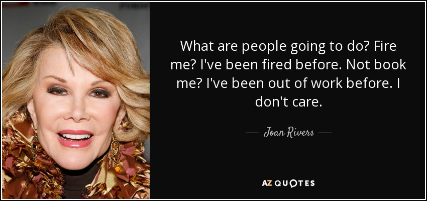 What are people going to do? Fire me? I've been fired before. Not book me? I've been out of work before. I don't care. - Joan Rivers