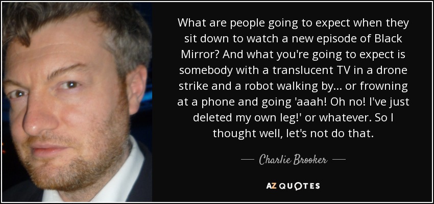 What are people going to expect when they sit down to watch a new episode of Black Mirror? And what you're going to expect is somebody with a translucent TV in a drone strike and a robot walking by... or frowning at a phone and going 'aaah! Oh no! I've just deleted my own leg!' or whatever. So I thought well, let's not do that. - Charlie Brooker