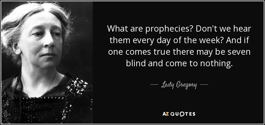 What are prophecies? Don't we hear them every day of the week? And if one comes true there may be seven blind and come to nothing. - Lady Gregory