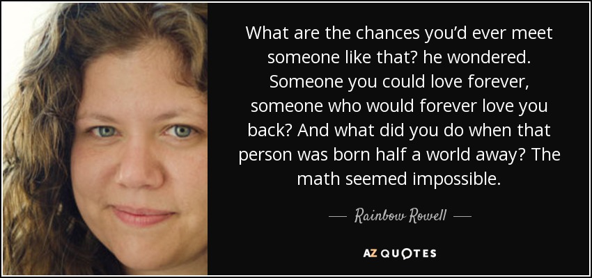 What are the chances you’d ever meet someone like that? he wondered. Someone you could love forever, someone who would forever love you back? And what did you do when that person was born half a world away? The math seemed impossible. - Rainbow Rowell