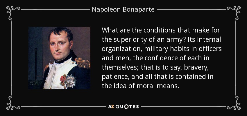 What are the conditions that make for the superiority of an army? Its internal organization, military habits in officers and men, the confidence of each in themselves; that is to say, bravery, patience, and all that is contained in the idea of moral means. - Napoleon Bonaparte