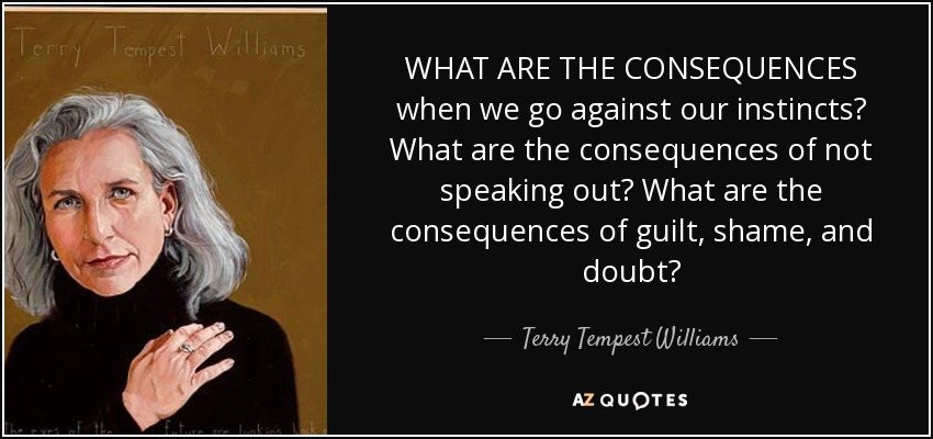 WHAT ARE THE CONSEQUENCES when we go against our instincts? What are the consequences of not speaking out? What are the consequences of guilt, shame, and doubt? - Terry Tempest Williams