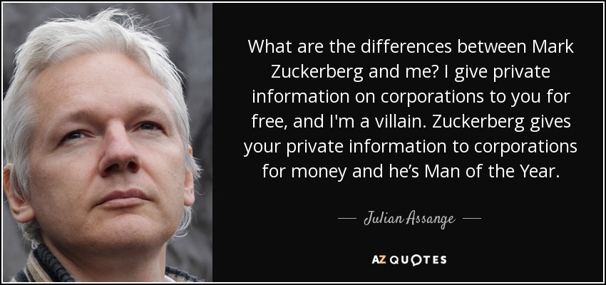 What are the differences between Mark Zuckerberg and me? I give private information on corporations to you for free, and I'm a villain. Zuckerberg gives your private information to corporations for money and he’s Man of the Year. - Julian Assange