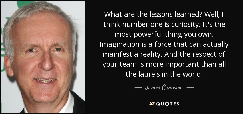 What are the lessons learned? Well, I think number one is curiosity. It's the most powerful thing you own. Imagination is a force that can actually manifest a reality. And the respect of your team is more important than all the laurels in the world. - James Cameron