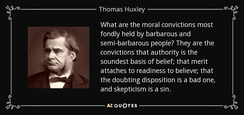 What are the moral convictions most fondly held by barbarous and semi-barbarous people? They are the convictions that authority is the soundest basis of belief; that merit attaches to readiness to believe; that the doubting disposition is a bad one, and skepticism is a sin. - Thomas Huxley