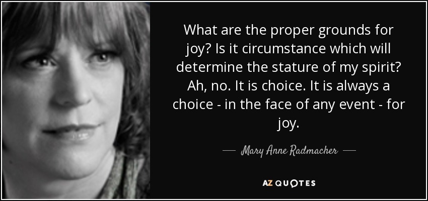 What are the proper grounds for joy? Is it circumstance which will determine the stature of my spirit? Ah, no. It is choice. It is always a choice - in the face of any event - for joy. - Mary Anne Radmacher