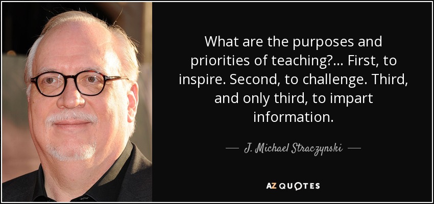 What are the purposes and priorities of teaching? . . . First, to inspire. Second, to challenge. Third, and only third, to impart information. - J. Michael Straczynski