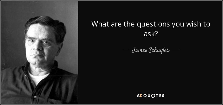 What are the questions you wish to ask? - James Schuyler