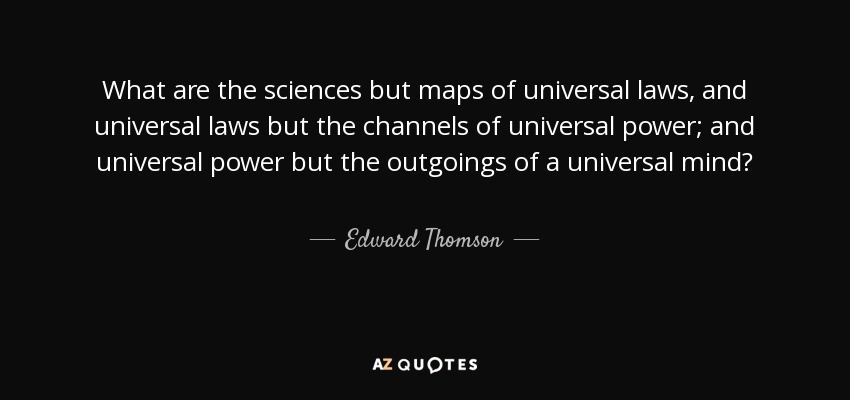 What are the sciences but maps of universal laws, and universal laws but the channels of universal power; and universal power but the outgoings of a universal mind? - Edward Thomson