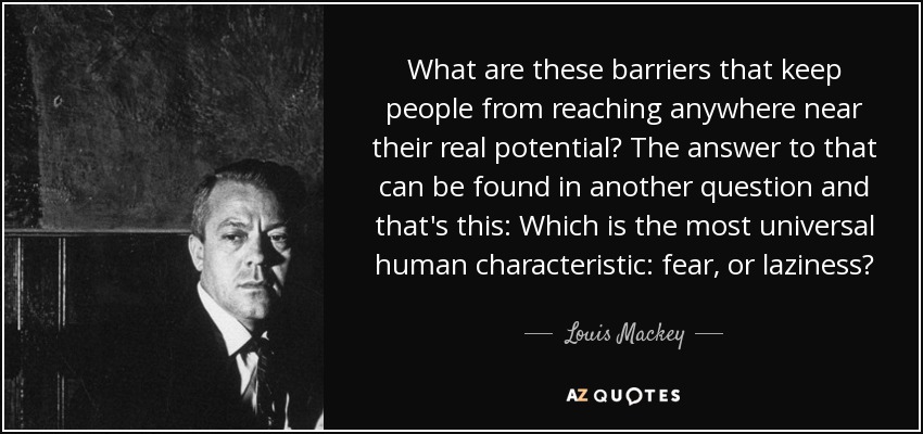 What are these barriers that keep people from reaching anywhere near their real potential? The answer to that can be found in another question and that's this: Which is the most universal human characteristic: fear, or laziness? - Louis Mackey