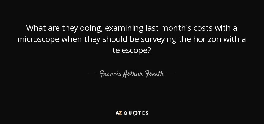 What are they doing, examining last month's costs with a microscope when they should be surveying the horizon with a telescope? - Francis Arthur Freeth