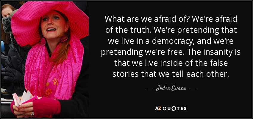 What are we afraid of? We're afraid of the truth. We're pretending that we live in a democracy, and we're pretending we're free. The insanity is that we live inside of the false stories that we tell each other. - Jodie Evans