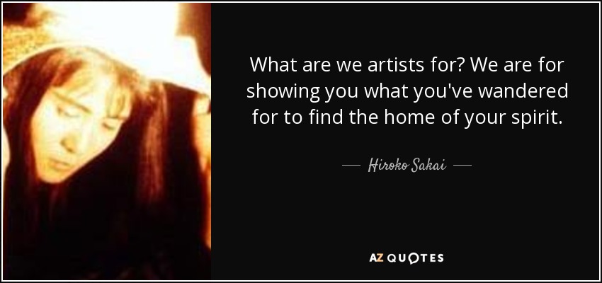What are we artists for? We are for showing you what you've wandered for to find the home of your spirit. - Hiroko Sakai