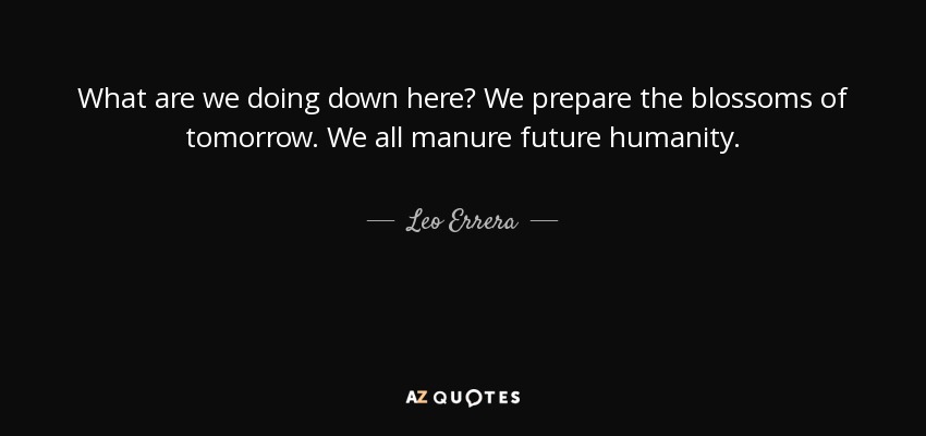 What are we doing down here? We prepare the blossoms of tomorrow. We all manure future humanity. - Leo Errera