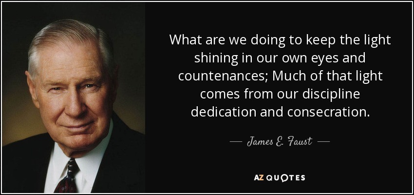 What are we doing to keep the light shining in our own eyes and countenances; Much of that light comes from our discipline dedication and consecration. - James E. Faust