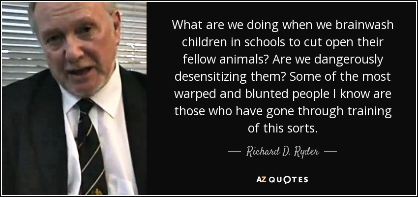 What are we doing when we brainwash children in schools to cut open their fellow animals? Are we dangerously desensitizing them? Some of the most warped and blunted people I know are those who have gone through training of this sorts. - Richard D. Ryder
