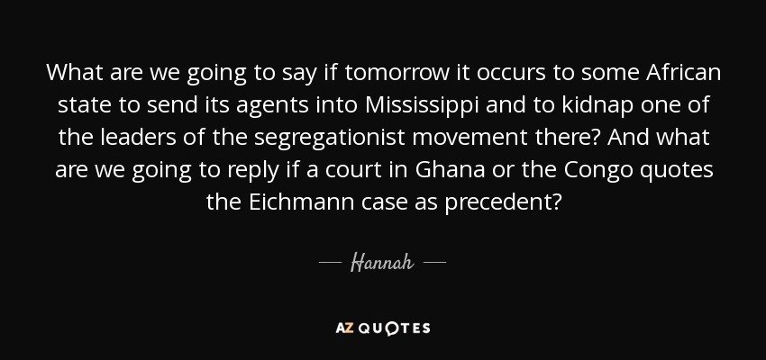 What are we going to say if tomorrow it occurs to some African state to send its agents into Mississippi and to kidnap one of the leaders of the segregationist movement there? And what are we going to reply if a court in Ghana or the Congo quotes the Eichmann case as precedent? - Hannah