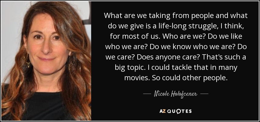 What are we taking from people and what do we give is a life-long struggle, I think, for most of us. Who are we? Do we like who we are? Do we know who we are? Do we care? Does anyone care? That's such a big topic. I could tackle that in many movies. So could other people. - Nicole Holofcener