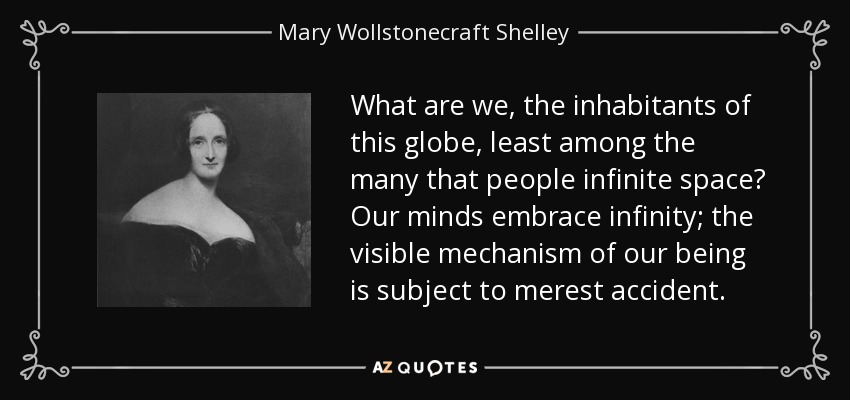 What are we, the inhabitants of this globe, least among the many that people infinite space? Our minds embrace infinity; the visible mechanism of our being is subject to merest accident. - Mary Wollstonecraft Shelley