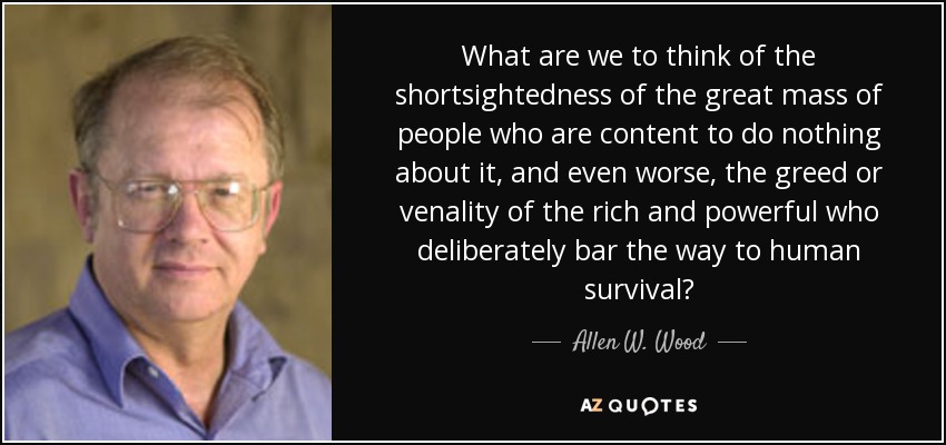 What are we to think of the shortsightedness of the great mass of people who are content to do nothing about it, and even worse, the greed or venality of the rich and powerful who deliberately bar the way to human survival? - Allen W. Wood