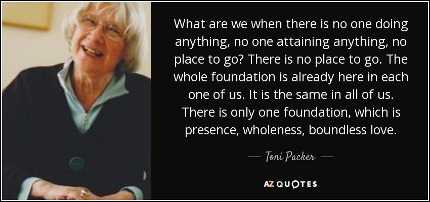 What are we when there is no one doing anything, no one attaining anything, no place to go? There is no place to go. The whole foundation is already here in each one of us. It is the same in all of us. There is only one foundation, which is presence, wholeness, boundless love. - Toni Packer