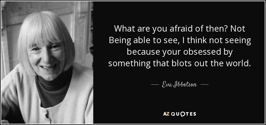 What are you afraid of then? Not Being able to see, I think not seeing because your obsessed by something that blots out the world. - Eva Ibbotson