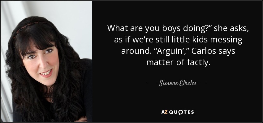 What are you boys doing?” she asks, as if we’re still little kids messing around. “Arguin’,” Carlos says matter-of-factly. - Simone Elkeles