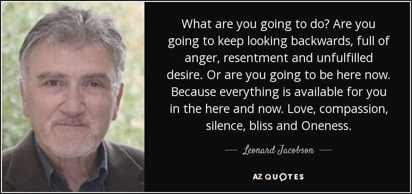 What are you going to do? Are you going to keep looking backwards, full of anger, resentment and unfulfilled desire. Or are you going to be here now. Because everything is available for you in the here and now. Love, compassion, silence, bliss and Oneness. - Leonard Jacobson