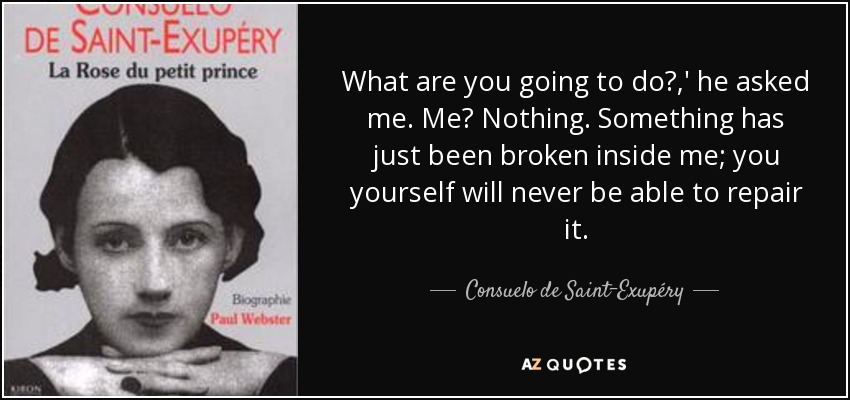 What are you going to do?,' he asked me. Me? Nothing. Something has just been broken inside me; you yourself will never be able to repair it. - Consuelo de Saint-Exupéry